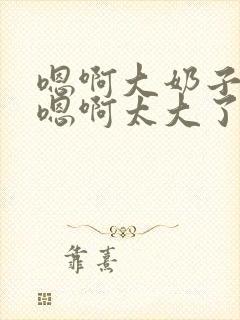 嗯啊大奶子骚货嗯啊太大了