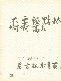 不要轻点舔嗯啊啊啊高h