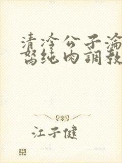 清冷公子沦为禁胬纯肉调教高h