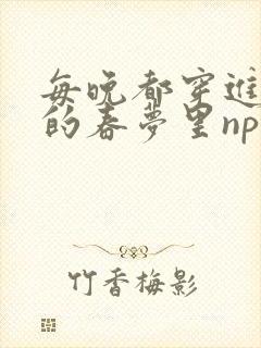 每晚都穿进男神的春梦里nph