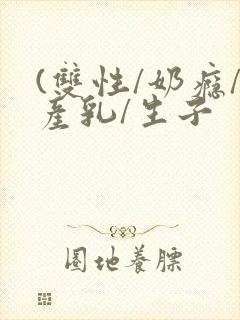 (双性/奶瘾/产乳/生子