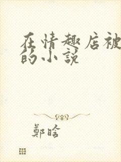 在情趣店被调教的小说