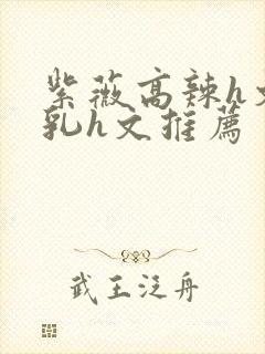 紫薇高辣h文乱乳h文推荐