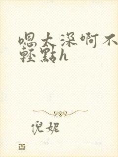 嗯太深啊不要啊轻点h