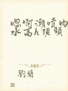 嗯啊潮喷肉失禁水高h视频