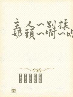 主人~别揉了~奶头~啊~嗯…