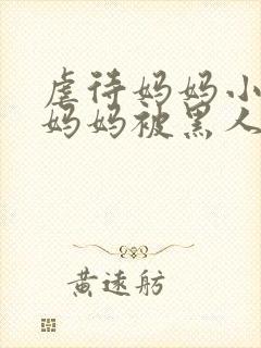 虐待妈妈小说,妈妈被黑人凌辱小说