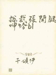 总裁张开腿大声呻吟bl