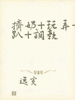 挤奶+玩弄+跪趴+调教