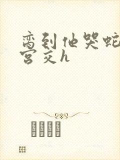 脔到他哭蛇双根宫交h