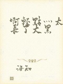 啊轻点灬太粗太长了大黑