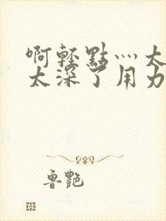 啊轻点灬太粗嗯太深了用力软件