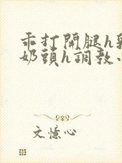 乖打开腿h乳夹奶头h调教小说h