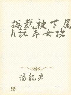 总裁被下属调教h玩弄女攻