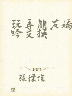 玩弄朋友娇妻呻吟交换