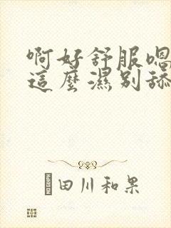 啊好舒服嗯怎么这么湿别舔了爸爸啊不要了