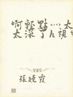 啊轻点灬太粗嗯太深了h视频