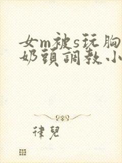 女m被s玩胸虐奶头调教小说