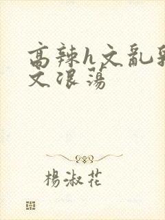 高辣h文乱乳h文浪荡