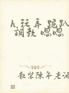 h 玩弄 跪趴 调教 嗯嗯