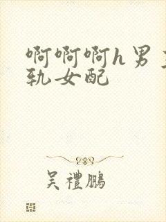 啊啊啊h男主出轨女配