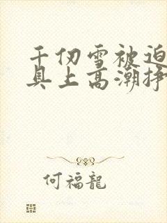 千仞雪被迫在刑具上高潮挣扎