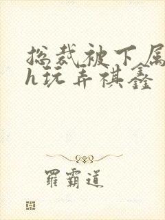 总裁被下属调教h玩弄祺鑫