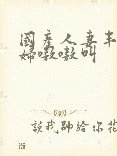 国产人妻丰满熟妇嗷嗷叫