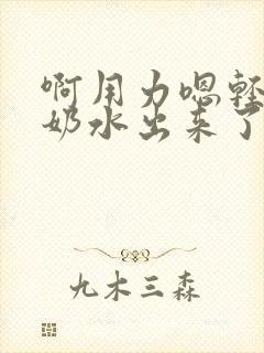 啊用力嗯轻一点奶水出来了