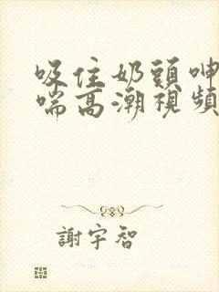 吸住奶头呻吟娇喘高潮视频观看