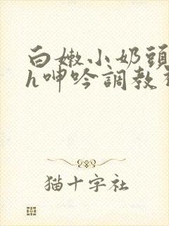 白嫩小奶头翘起h呻吟调教视频