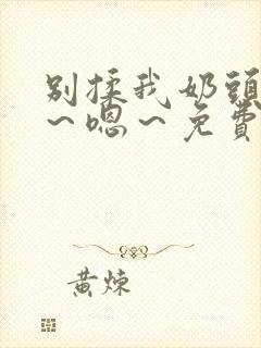 别揉我奶头～啊～嗯～免费视频网站