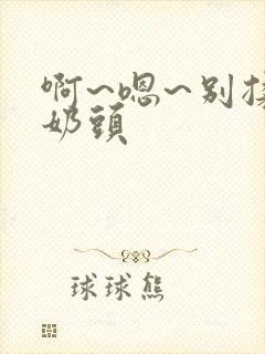 啊~嗯~别揉我奶头