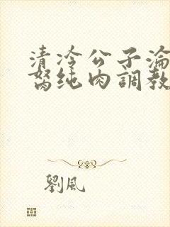 清冷公子沦为禁胬纯肉调教高h