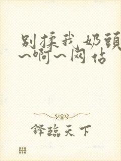 别揉我奶头~嗯~啊~网站