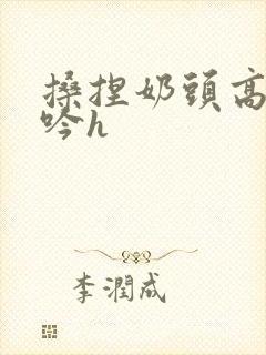 搡捏奶头高潮呻吟h