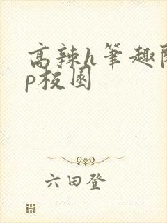 高辣h笔趣阁np校园