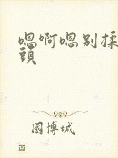 嗯啊嗯别揉我奶头