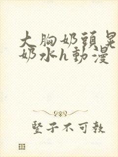 大胸奶头晃着喷奶水h动漫