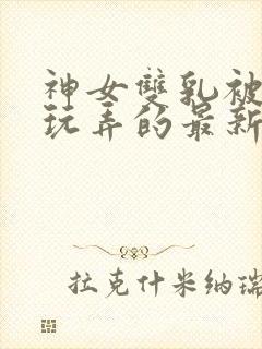 神女双乳被主人玩弄的最新章节内容