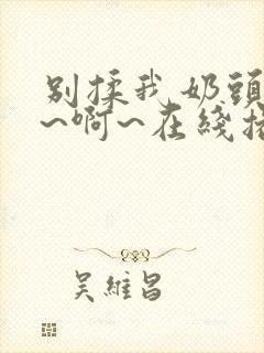 别揉我奶头~嗯~啊~在线播放