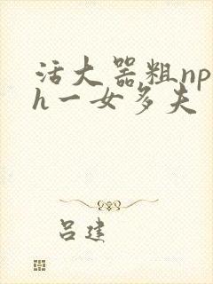 活大器粗np高h一女多夫