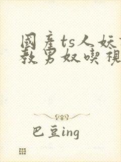 国产ts人妖调教男奴吃视频