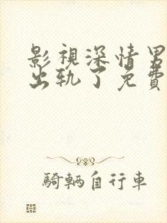 影视深情男主也出轨了免费阅读全文