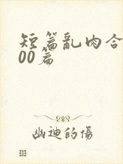 短篇乱肉合集500篇