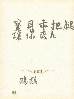 宝贝乖把腿张开让你爽h