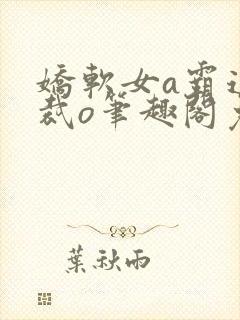 娇软女a霸道总裁o笔趣阁免费阅读