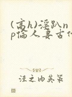 (高h)淫趴np伦人妻古代
