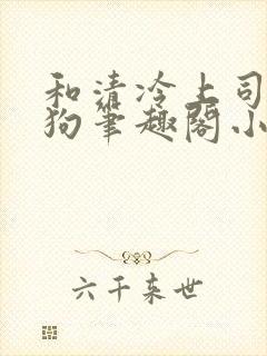 和清冷上司成姐狗笔趣阁小说