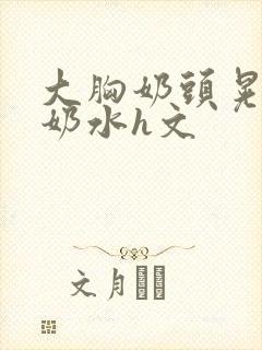 大胸奶头晃着喷奶水h文